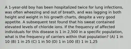 A 1-year-old boy has been hospitalized twice for lung infections, was often wheezing and out of breath, and was lagging in both height and weight in his growth charts, despite a very good appetite. A subsequent test found that his sweat contained elevated levels of chloride ions. If the frequency of affected individuals for this disease is 1 in 2,500 in a specific population, what is the frequency of carriers within that population? (A) 1 in 10 (B) 1 in 25 (C) 1 in 50 (D) 1 in 100 (E) 1 in 1,25