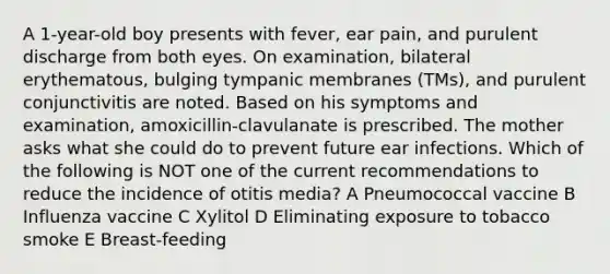 A 1-year-old boy presents with fever, ear pain, and purulent discharge from both eyes. On examination, bilateral erythematous, bulging tympanic membranes (TMs), and purulent conjunctivitis are noted. Based on his symptoms and examination, amoxicillin-clavulanate is prescribed. The mother asks what she could do to prevent future ear infections. Which of the following is NOT one of the current recommendations to reduce the incidence of otitis media? A Pneumococcal vaccine B Influenza vaccine C Xylitol D Eliminating exposure to tobacco smoke E Breast-feeding