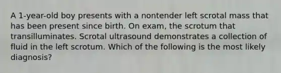 A 1-year-old boy presents with a nontender left scrotal mass that has been present since birth. On exam, the scrotum that transilluminates. Scrotal ultrasound demonstrates a collection of fluid in the left scrotum. Which of the following is the most likely diagnosis?