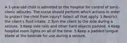 A 1-year-old child is admitted to the hospital for control of tonic-clonic seizures. The nurse should perform which actions in order to protect the child from injury? Select all that apply. 1.Restrict the client's fluid intake. 2.Turn the client to the side during a seizure. 3.Keep side rails and other hard objects padded. 4.Keep hospital room lights on all of the time. 5.Keep a padded tongue blade at the bedside for use during a seizure.