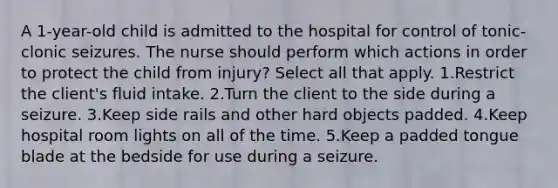 A 1-year-old child is admitted to the hospital for control of tonic-clonic seizures. The nurse should perform which actions in order to protect the child from injury? Select all that apply. 1.Restrict the client's fluid intake. 2.Turn the client to the side during a seizure. 3.Keep side rails and other hard objects padded. 4.Keep hospital room lights on all of the time. 5.Keep a padded tongue blade at the bedside for use during a seizure.