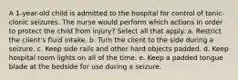 A 1-year-old child is admitted to the hospital for control of tonic-clonic seizures. The nurse would perform which actions in order to protect the child from injury? Select all that apply. a. Restrict the client's fluid intake. b. Turn the client to the side during a seizure. c. Keep side rails and other hard objects padded. d. Keep hospital room lights on all of the time. e. Keep a padded tongue blade at the bedside for use during a seizure.