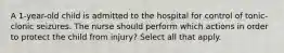 A 1-year-old child is admitted to the hospital for control of tonic-clonic seizures. The nurse should perform which actions in order to protect the child from injury? Select all that apply.