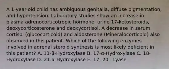 A 1-year-old child has ambiguous genitalia, diffuse pigmentation, and hypertension. Laboratory studies show an increase in plasma adrenocorticotropic hormone, urine 17-ketosteroids, deoxycorticosterone and deoxycortisol. A decrease in serum cortisol (glucocorticoid) and aldosterone (Mineralocorticoid) also observed in this patient. Which of the following enzymes involved in adrenal steroid synthesis is most likely deficient in this patient? A. 11-β-Hydroxylase B. 17-α-Hydroxylase C. 18-Hydroxylase D. 21-α-Hydroxylase E. 17, 20 - Lyase