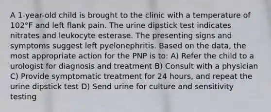 A 1-year-old child is brought to the clinic with a temperature of 102°F and left flank pain. The urine dipstick test indicates nitrates and leukocyte esterase. The presenting signs and symptoms suggest left pyelonephritis. Based on the data, the most appropriate action for the PNP is to: A) Refer the child to a urologist for diagnosis and treatment B) Consult with a physician C) Provide symptomatic treatment for 24 hours, and repeat the urine dipstick test D) Send urine for culture and sensitivity testing