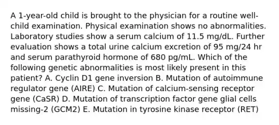 A 1-year-old child is brought to the physician for a routine well-child examination. Physical examination shows no abnormalities. Laboratory studies show a serum calcium of 11.5 mg/dL. Further evaluation shows a total urine calcium excretion of 95 mg/24 hr and serum parathyroid hormone of 680 pg/mL. Which of the following genetic abnormalities is most likely present in this patient? A. Cyclin D1 gene inversion B. Mutation of autoimmune regulator gene (AIRE) C. Mutation of calcium-sensing receptor gene (CaSR) D. Mutation of transcription factor gene glial cells missing-2 (GCM2) E. Mutation in tyrosine kinase receptor (RET)