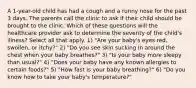 A 1-year-old child has had a cough and a runny nose for the past 3 days. The parents call the clinic to ask if their child should be brought to the clinic. Which of these questions will the healthcare provider ask to determine the severity of the child's illness? Select all that apply. 1) "Are your baby's eyes red, swollen, or itchy?" 2) "Do you see skin sucking in around the chest when your baby breathes?" 3) "Is your baby more sleepy than usual?" 4) "Does your baby have any known allergies to certain foods?" 5) "How fast is your baby breathing?" 6) "Do you know how to take your baby's temperature?"