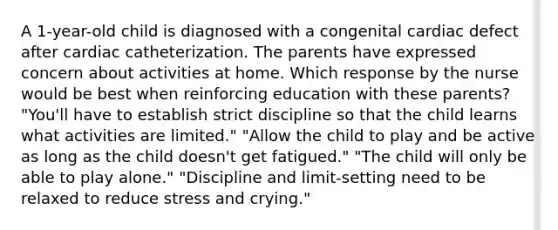 A 1-year-old child is diagnosed with a congenital cardiac defect after cardiac catheterization. The parents have expressed concern about activities at home. Which response by the nurse would be best when reinforcing education with these parents? "You'll have to establish strict discipline so that the child learns what activities are limited." "Allow the child to play and be active as long as the child doesn't get fatigued." "The child will only be able to play alone." "Discipline and limit-setting need to be relaxed to reduce stress and crying."