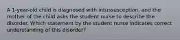 A 1-year-old child is diagnosed with intussusception, and the mother of the child asks the student nurse to describe the disorder. Which statement by the student nurse indicates correct understanding of this disorder?