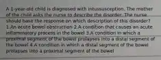 A 1-year-old child is diagnosed with intussusception. The mother of the child asks the nurse to describe the disorder. The nurse should base the response on which description of this disorder? 1.An acute bowel obstruction 2.A condition that causes an acute inflammatory process in the bowel 3.A condition in which a proximal segment of the bowel prolapses into a distal segment of the bowel 4.A condition in which a distal segment of the bowel prolapses into a proximal segment of the bowel