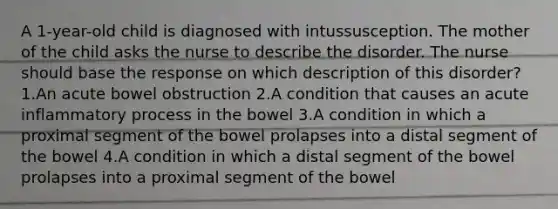 A 1-year-old child is diagnosed with intussusception. The mother of the child asks the nurse to describe the disorder. The nurse should base the response on which description of this disorder? 1.An acute bowel obstruction 2.A condition that causes an acute inflammatory process in the bowel 3.A condition in which a proximal segment of the bowel prolapses into a distal segment of the bowel 4.A condition in which a distal segment of the bowel prolapses into a proximal segment of the bowel