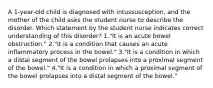 A 1-year-old child is diagnosed with intussusception, and the mother of the child asks the student nurse to describe the disorder. Which statement by the student nurse indicates correct understanding of this disorder? 1."It is an acute bowel obstruction." 2."It is a condition that causes an acute inflammatory process in the bowel." 3."It is a condition in which a distal segment of the bowel prolapses into a proximal segment of the bowel." 4."It is a condition in which a proximal segment of the bowel prolapses into a distal segment of the bowel."