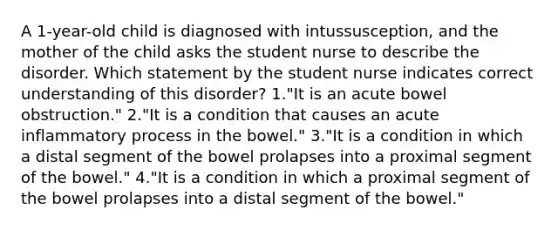 A 1-year-old child is diagnosed with intussusception, and the mother of the child asks the student nurse to describe the disorder. Which statement by the student nurse indicates correct understanding of this disorder? 1."It is an acute bowel obstruction." 2."It is a condition that causes an acute inflammatory process in the bowel." 3."It is a condition in which a distal segment of the bowel prolapses into a proximal segment of the bowel." 4."It is a condition in which a proximal segment of the bowel prolapses into a distal segment of the bowel."