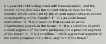 A 1-year-old child is diagnosed with intussusception, and the mother of the child asks the student nurse to describe the disorder. Which statement by the student nurse indicates correct understanding of this disorder? 1. "It is an acute bowel obstruction." 2. "It is a condition that causes an acute inflammatory process in the bowel." 3. "It is a condition in which a distal segment of the bowel prolapses into a proximal segment of the bowel." 4. "It is a condition in which a proximal segment of the bowel prolapses into a distal segment of the bowel."