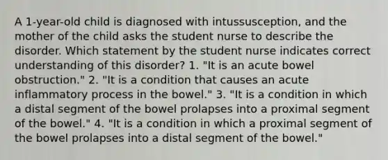 A 1-year-old child is diagnosed with intussusception, and the mother of the child asks the student nurse to describe the disorder. Which statement by the student nurse indicates correct understanding of this disorder? 1. "It is an acute bowel obstruction." 2. "It is a condition that causes an acute inflammatory process in the bowel." 3. "It is a condition in which a distal segment of the bowel prolapses into a proximal segment of the bowel." 4. "It is a condition in which a proximal segment of the bowel prolapses into a distal segment of the bowel."