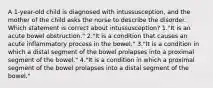 A 1-year-old child is diagnosed with intussusception, and the mother of the child asks the nurse to describe the disorder. Which statement is correct about intussusception? 1."It is an acute bowel obstruction." 2."It is a condition that causes an acute inflammatory process in the bowel." 3."It is a condition in which a distal segment of the bowel prolapses into a proximal segment of the bowel." 4."It is a condition in which a proximal segment of the bowel prolapses into a distal segment of the bowel."