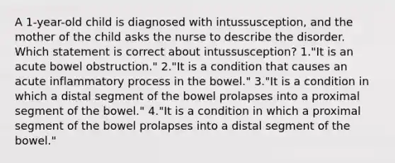 A 1-year-old child is diagnosed with intussusception, and the mother of the child asks the nurse to describe the disorder. Which statement is correct about intussusception? 1."It is an acute bowel obstruction." 2."It is a condition that causes an acute inflammatory process in the bowel." 3."It is a condition in which a distal segment of the bowel prolapses into a proximal segment of the bowel." 4."It is a condition in which a proximal segment of the bowel prolapses into a distal segment of the bowel."