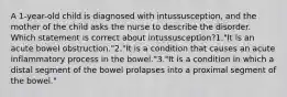 A 1-year-old child is diagnosed with intussusception, and the mother of the child asks the nurse to describe the disorder. Which statement is correct about intussusception?1."It is an acute bowel obstruction."2."It is a condition that causes an acute inflammatory process in the bowel."3."It is a condition in which a distal segment of the bowel prolapses into a proximal segment of the bowel."