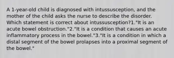 A 1-year-old child is diagnosed with intussusception, and the mother of the child asks the nurse to describe the disorder. Which statement is correct about intussusception?1."It is an acute bowel obstruction."2."It is a condition that causes an acute inflammatory process in the bowel."3."It is a condition in which a distal segment of the bowel prolapses into a proximal segment of the bowel."