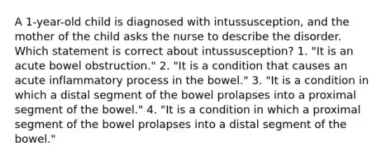 A 1-year-old child is diagnosed with intussusception, and the mother of the child asks the nurse to describe the disorder. Which statement is correct about intussusception? 1. "It is an acute bowel obstruction." 2. "It is a condition that causes an acute inflammatory process in the bowel." 3. "It is a condition in which a distal segment of the bowel prolapses into a proximal segment of the bowel." 4. "It is a condition in which a proximal segment of the bowel prolapses into a distal segment of the bowel."