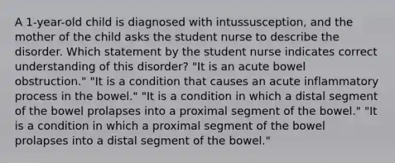 A 1-year-old child is diagnosed with intussusception, and the mother of the child asks the student nurse to describe the disorder. Which statement by the student nurse indicates correct understanding of this disorder? "It is an acute bowel obstruction." "It is a condition that causes an acute inflammatory process in the bowel." "It is a condition in which a distal segment of the bowel prolapses into a proximal segment of the bowel." "It is a condition in which a proximal segment of the bowel prolapses into a distal segment of the bowel."