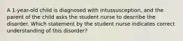 A 1-year-old child is diagnosed with intussusception, and the parent of the child asks the student nurse to describe the disorder. Which statement by the student nurse indicates correct understanding of this disorder?