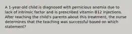 A 1-year-old child is diagnosed with pernicious anemia due to lack of intrinsic factor and is prescribed vitamin B12 injections. After teaching the child's parents about this treatment, the nurse determines that the teaching was successful based on which statement?