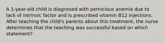 A 1-year-old child is diagnosed with pernicious anemia due to lack of intrinsic factor and is prescribed vitamin B12 injections. After teaching the child's parents about this treatment, the nurse determines that the teaching was successful based on which statement?