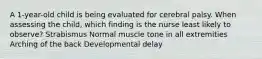 A​ 1-year-old child is being evaluated for cerebral palsy. When assessing the​ child, which finding is the nurse least likely to​ observe? Strabismus Normal muscle tone in all extremities Arching of the back Developmental delay