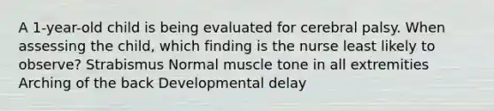 A​ 1-year-old child is being evaluated for cerebral palsy. When assessing the​ child, which finding is the nurse least likely to​ observe? Strabismus Normal muscle tone in all extremities Arching of the back Developmental delay