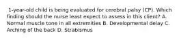 ​ 1-year-old child is being evaluated for cerebral palsy​ (CP). Which finding should the nurse least expect to assess in this​ client? A. Normal muscle tone in all extremities B. Developmental delay C. Arching of the back D. Strabismus