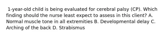 ​ 1-year-old child is being evaluated for cerebral palsy​ (CP). Which finding should the nurse least expect to assess in this​ client? A. Normal muscle tone in all extremities B. Developmental delay C. Arching of the back D. Strabismus