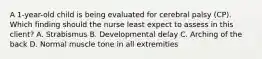 A​ 1-year-old child is being evaluated for cerebral palsy​ (CP). Which finding should the nurse least expect to assess in this​ client? A. Strabismus B. Developmental delay C. Arching of the back D. Normal muscle tone in all extremities