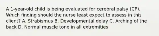 A​ 1-year-old child is being evaluated for cerebral palsy​ (CP). Which finding should the nurse least expect to assess in this​ client? A. Strabismus B. Developmental delay C. Arching of the back D. Normal muscle tone in all extremities