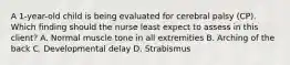 A​ 1-year-old child is being evaluated for cerebral palsy​ (CP). Which finding should the nurse least expect to assess in this​ client? A. Normal muscle tone in all extremities B. Arching of the back C. Developmental delay D. Strabismus