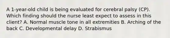 A​ 1-year-old child is being evaluated for cerebral palsy​ (CP). Which finding should the nurse least expect to assess in this​ client? A. Normal muscle tone in all extremities B. Arching of the back C. Developmental delay D. Strabismus