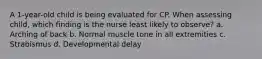 A​ 1-year-old child is being evaluated for CP. When assessing child, which finding is the nurse least likely to​ observe? a. Arching of back b. Normal muscle tone in all extremities c. Strabismus d. Developmental delay