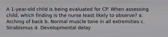 A​ 1-year-old child is being evaluated for CP. When assessing child, which finding is the nurse least likely to​ observe? a. Arching of back b. Normal muscle tone in all extremities c. Strabismus d. Developmental delay