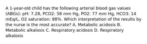 A 1-year-old child has the following arterial blood gas values (ABGs): pH: 7.28, PCO2: 58 mm Hg, PO2: 77 mm Hg, HCO3: 14 mEq/L, O2 saturation: 88%. Which interpretation of the results by the nurse is the most accurate? A. Metabolic acidosis B. Metabolic alkalosis C. Respiratory acidosis D. Respiratory alkalosis