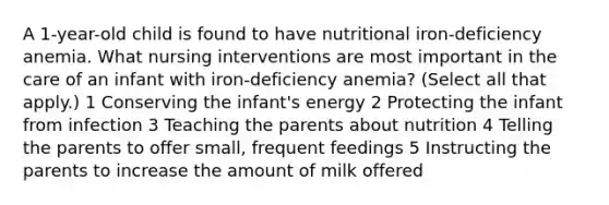 A 1-year-old child is found to have nutritional iron-deficiency anemia. What nursing interventions are most important in the care of an infant with iron-deficiency anemia? (Select all that apply.) 1 Conserving the infant's energy 2 Protecting the infant from infection 3 Teaching the parents about nutrition 4 Telling the parents to offer small, frequent feedings 5 Instructing the parents to increase the amount of milk offered