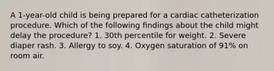 A 1-year-old child is being prepared for a cardiac catheterization procedure. Which of the following ﬁndings about the child might delay the procedure? 1. 30th percentile for weight. 2. Severe diaper rash. 3. Allergy to soy. 4. Oxygen saturation of 91% on room air.