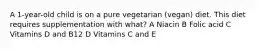 A 1-year-old child is on a pure vegetarian (vegan) diet. This diet requires supplementation with what? A Niacin B Folic acid C Vitamins D and B12 D Vitamins C and E