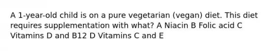 A 1-year-old child is on a pure vegetarian (vegan) diet. This diet requires supplementation with what? A Niacin B Folic acid C Vitamins D and B12 D Vitamins C and E