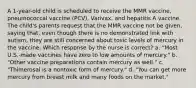 A 1-year-old child is scheduled to receive the MMR vaccine, pneumococcal vaccine (PCV), Varivax, and hepatitis A vaccine. The child's parents request that the MMR vaccine not be given, saying that, even though there is no demonstrated link with autism, they are still concerned about toxic levels of mercury in the vaccine. Which response by the nurse is correct? a. "Most U.S.-made vaccines have zero to low amounts of mercury." b. "Other vaccine preparations contain mercury as well." c. "Thimerosal is a nontoxic form of mercury." d. "You can get more mercury from breast milk and many foods on the market."