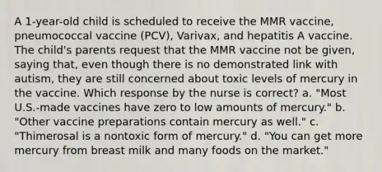 A 1-year-old child is scheduled to receive the MMR vaccine, pneumococcal vaccine (PCV), Varivax, and hepatitis A vaccine. The child's parents request that the MMR vaccine not be given, saying that, even though there is no demonstrated link with autism, they are still concerned about toxic levels of mercury in the vaccine. Which response by the nurse is correct? a. "Most U.S.-made vaccines have zero to low amounts of mercury." b. "Other vaccine preparations contain mercury as well." c. "Thimerosal is a nontoxic form of mercury." d. "You can get more mercury from breast milk and many foods on the market."