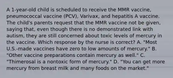 A 1-year-old child is scheduled to receive the MMR vaccine, pneumococcal vaccine (PCV), Varivax, and hepatitis A vaccine. The child's parents request that the MMR vaccine not be given, saying that, even though there is no demonstrated link with autism, they are still concerned about toxic levels of mercury in the vaccine. Which response by the nurse is correct? A. "Most U.S.-made vaccines have zero to low amounts of mercury." B. "Other vaccine preparations contain mercury as well." C. "Thimerosal is a nontoxic form of mercury." D. "You can get more mercury from breast milk and many foods on the market."