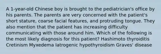 A 1-year-old Chinese boy is brought to the pediatrician's office by his parents. The parents are very concerned with the patient's short stature, coarse facial features, and protruding tongue. They also mention that the patient has increasing difficulty communicating with those around him. Which of the following is the most likely diagnosis for this patient? Hashimoto thyroiditis Cretinism Myxedema Iatrogenic hypothyroidism Graves' disease