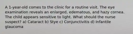 A 1-year-old comes to the clinic for a routine visit. The eye examination reveals an enlarged, edematous, and hazy cornea. The child appears sensitive to light. What should the nurse suspect? a) Cataract b) Stye c) Conjunctivitis d) Infantile glaucoma