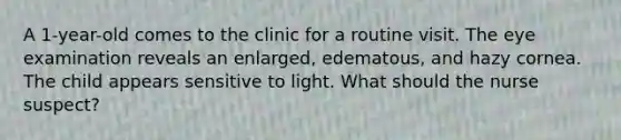 A 1-year-old comes to the clinic for a routine visit. The eye examination reveals an enlarged, edematous, and hazy cornea. The child appears sensitive to light. What should the nurse suspect?