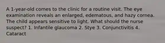 A 1-year-old comes to the clinic for a routine visit. The eye examination reveals an enlarged, edematous, and hazy cornea. The child appears sensitive to light. What should the nurse suspect? 1. Infantile glaucoma 2. Stye 3. Conjunctivitis 4. Cataract